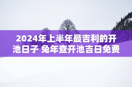 2025年上半年最吉利的开池日子 蛇年查开池吉日免费