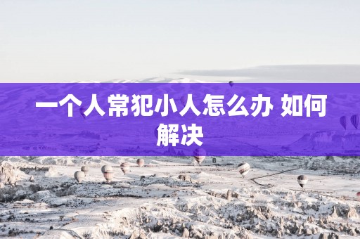 一个人常犯小人怎么办 如何解决 一个人常犯小人怎么办 如何解决