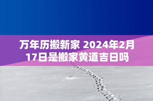 万年历搬新家 2025年2月17日是搬家黄道吉日吗