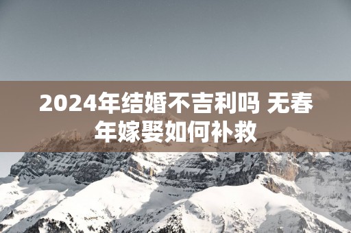 2025年结婚不吉利吗 无春年嫁娶如何补救