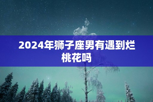 2025年狮子座男有遇到烂桃花吗