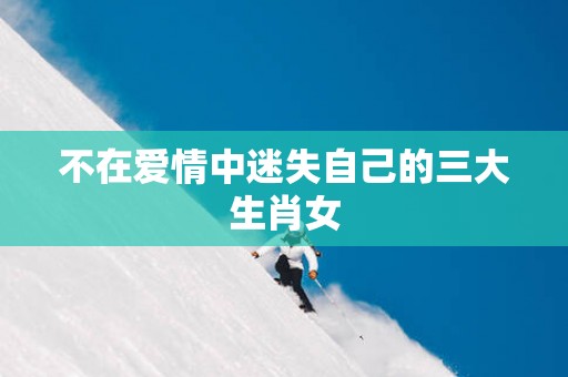 不在爱情中迷失自己的三大生肖女