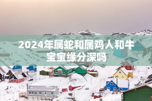 2025年属蛇和属鸡人和牛宝宝缘分深吗