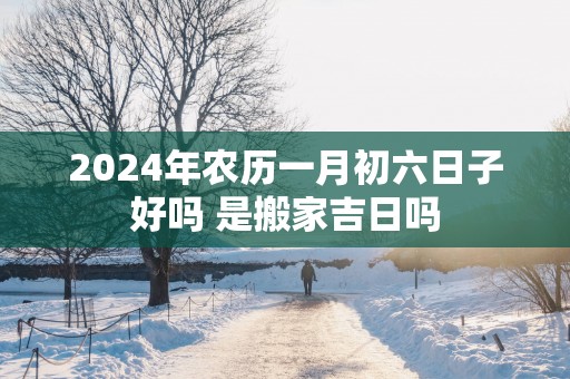 2025年农历一月初六日子好吗 是搬家吉日吗