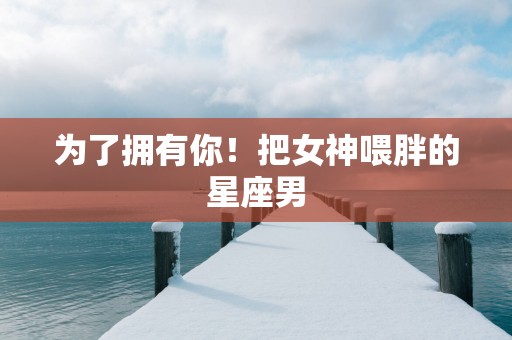 为了拥有你！把女神喂胖的星座男