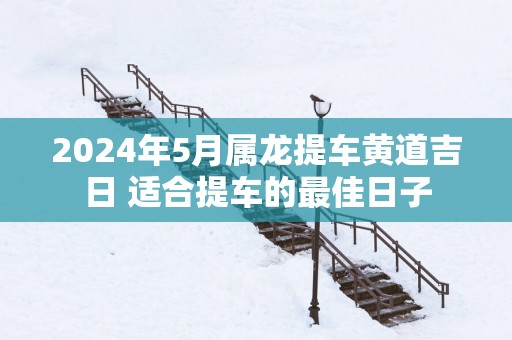 2025年5月属龙提车黄道吉日 适合提车的最佳日子