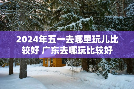 2025年五一去哪里玩儿比较好 广东去哪玩比较好