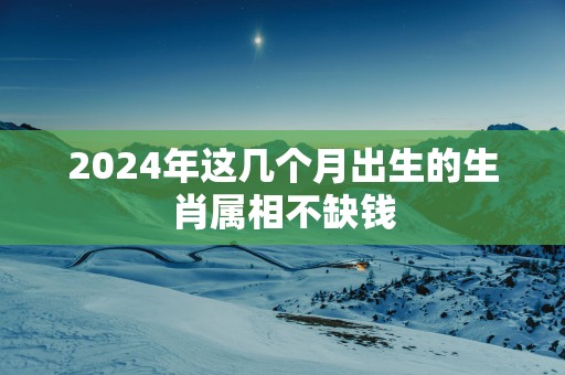 2025年这几个月出生的生肖属相不缺钱