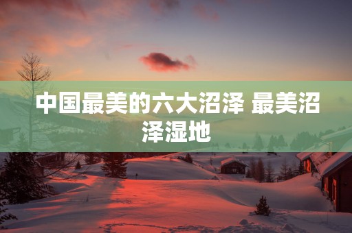 中国最美的六大沼泽 最美沼泽湿地