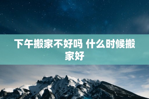下午搬家不好吗 什么时候搬家好