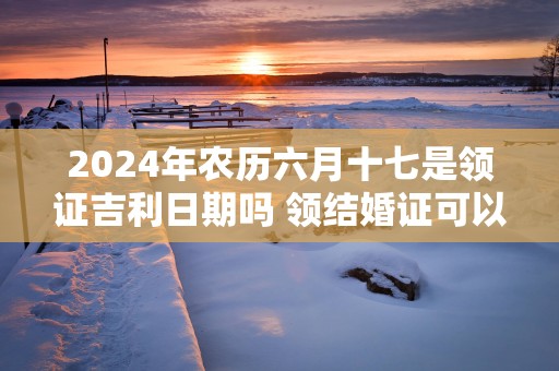 2025年农历六月十七是领证吉利日期吗 领结婚证可以吗