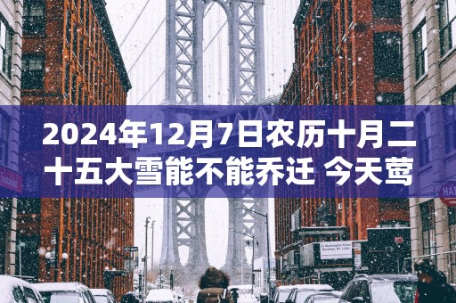 2025年12月7日农历十月二十五大雪能不能乔迁 今天莺迁吉利吗