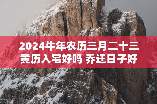 2025蛇年农历三月二十三黄历入宅好吗 乔迁日子好吗
