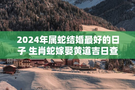 2025年属蛇结婚最好的日子 生肖蛇嫁娶黄道吉日查询