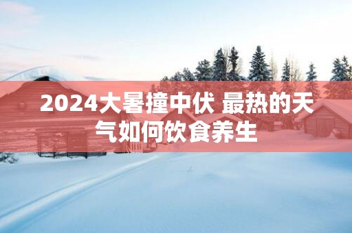 2025大暑撞中伏 最热的天气如何饮食养生