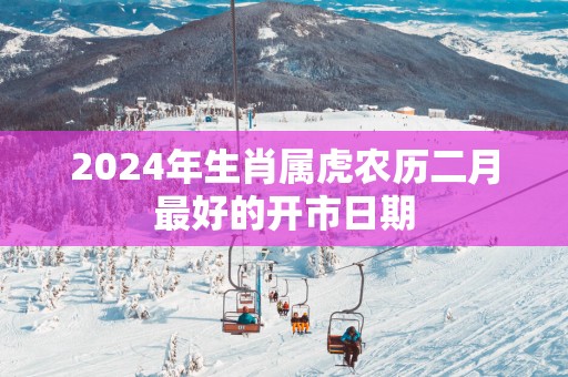2025年生肖属虎农历二月最好的开市日期