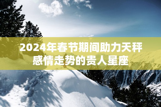 2025年春节期间助力天秤感情走势的贵人星座 2025年春节期间助力天秤感情走势的贵人星座