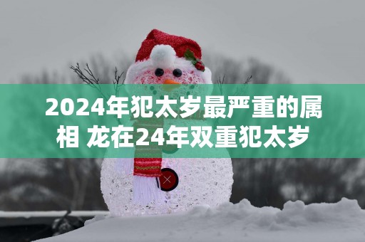 2025年犯太岁最严重的属相 龙在24年双重犯太岁