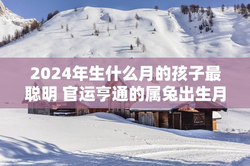 2025年生什么月的孩子最聪明 官运亨通的属兔出生月详解