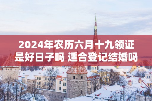 2025年农历六月十九领证是好日子吗 适合登记结婚吗