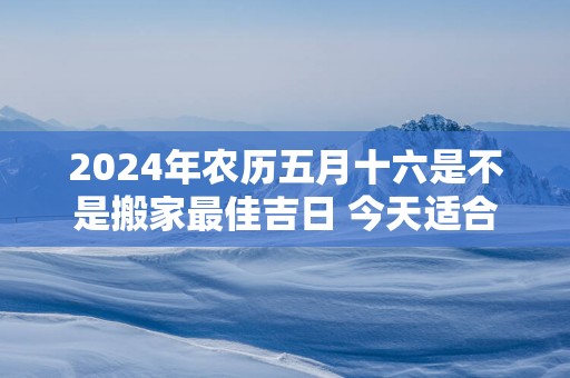 2025年农历五月十六是不是搬家最佳吉日 今天适合搬新家吗
