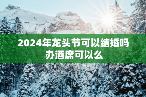 2025年龙头节可以结婚吗 办酒席可以么