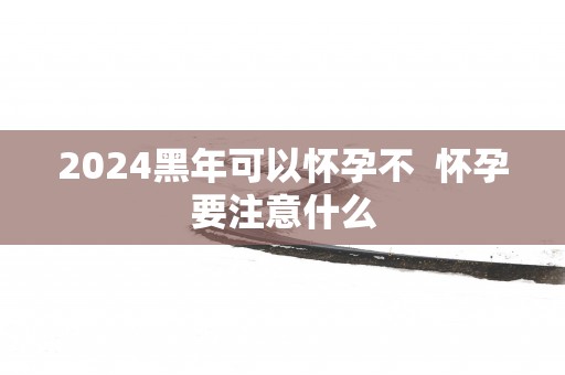 2025黑年可以怀孕不  怀孕要注意什么