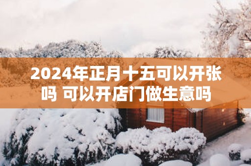 2025年正月十五可以开张吗 可以开店门做生意吗