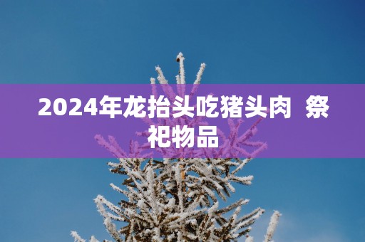 2025年龙抬头吃猪头肉  祭祀物品