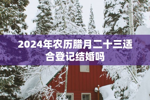 2025年农历腊月二十三适合登记结婚吗