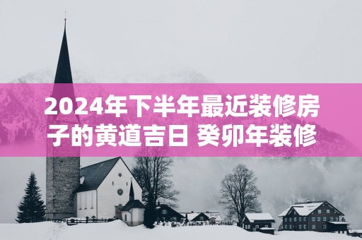 2025年下半年最近装修房子的黄道吉日 癸卯年装修吉日八字免费查