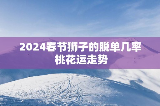 2024春节狮子的脱单几率 桃花运走势