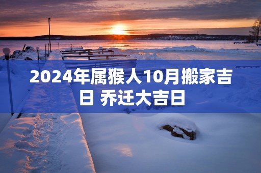 2025年属猴人10月搬家吉日 乔迁大吉日