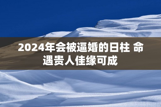 2025年会被逼婚的日柱 命遇贵人佳缘可成