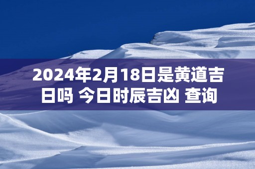 2025年2月18日是黄道吉日吗 今日时辰吉凶 查询