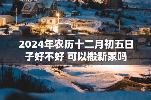 2025年农历十二月初五日子好不好 可以搬新家吗