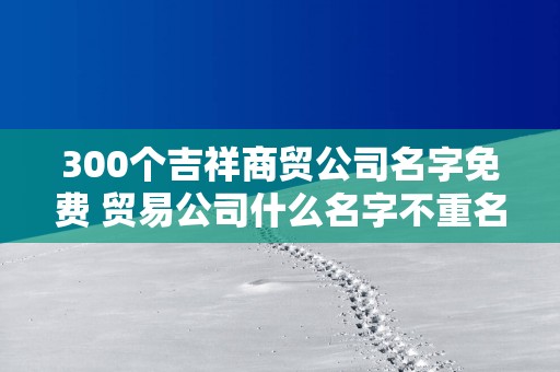 300个吉祥商贸公司名字免费 贸易公司什么名字不重名