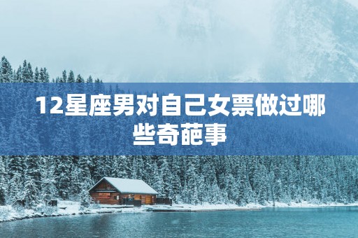 12星座男对自己女票做过哪些奇葩事