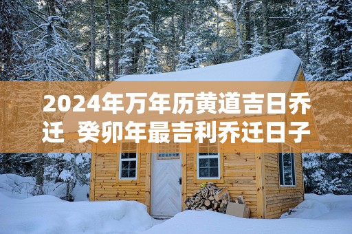 2025年万年历黄道吉日乔迁  癸卯年最吉利乔迁日子查询