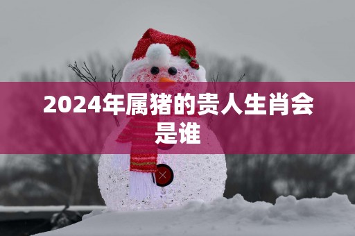 2025年属猪的贵人生肖会是谁