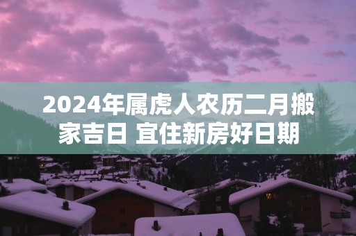2025年属虎人农历二月搬家吉日 宜住新房好日期
