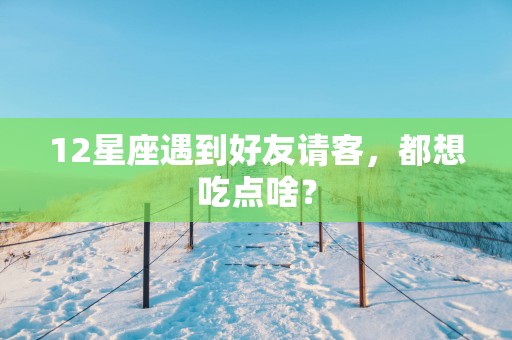 12星座遇到好友请客，都想吃点啥？