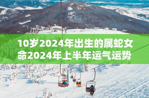 10岁2025年出生的属蛇女命2025年上半年运气运势