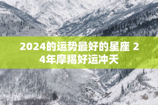 2025的运势最好的星座 24年摩羯好运冲天