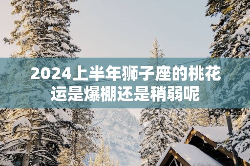 2025上半年狮子座的桃花运是爆棚还是稍弱呢