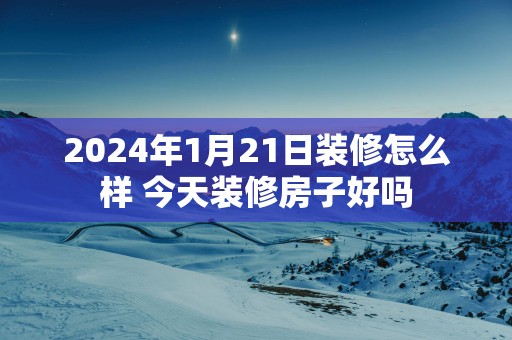 2025年1月21日装修怎么样 今天装修房子好吗