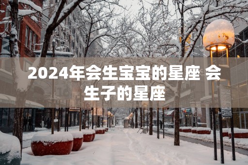 2025年会生宝宝的星座 会生子的星座