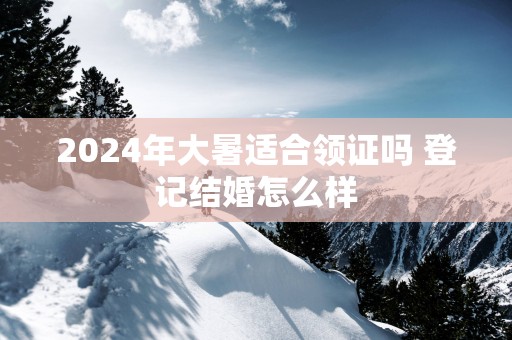 2025年大暑适合领证吗 登记结婚怎么样