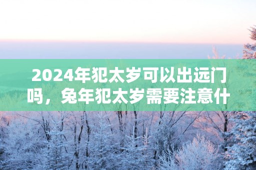 2025年犯太岁可以出远门吗，蛇年犯太岁需要注意什么