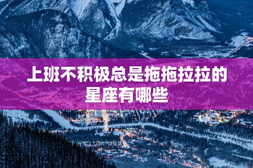 上班不积极总是拖拖拉拉的星座有哪些